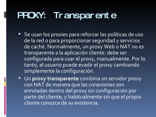 PROXY: Transparente Se usan los proxies para reforzar las políticas de uso de la red o para proporcionar seguridad y servicios de caché. Normalmente, un proxy Web o NAT no es transparente a la aplicación cliente: debe ser configurada para usar el proxy, manualmente. Por lo tanto, el usuario puede evadir el proxy cambiando simplemente la configuración. Un  proxy transparente  combina un servidor proxy con NAT de manera que las conexiones son enrutadas dentro del proxy sin configuración por parte del cliente, y habitualmente sin que el propio cliente conozca de su existencia. 