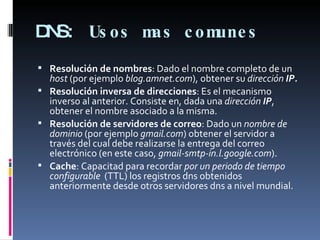 DNS:  Usos mas comunes Resolución de nombres : Dado el nombre completo de un  host  (por ejemplo  blog.amnet.com ), obtener su  dirección  IP. Resolución inversa de direcciones : Es el mecanismo inverso al anterior. Consiste en, dada una  dirección  IP , obtener el nombre asociado a la misma. Resolución de servidores de correo : Dado un  nombre de dominio  (por ejemplo  gmail.com ) obtener el servidor a través del cual debe realizarse la entrega del correo electrónico (en este caso,  gmail-smtp-in.l.google.com ). Cache : Capacitad para recordar  por un periodo de tiempo configurable   (TTL) los registros dns obtenidos anteriormente desde otros servidores dns a nivel mundial. 