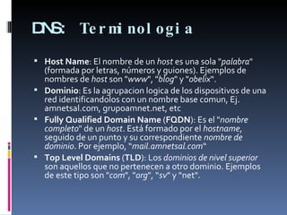 DNS:  Terminologia  Host Name : El nombre de un  host  es una sola " palabra " (formada por letras, números y guiones). Ejemplos de nombres de  host  son " www ", " blog " y " obelix “. Dominio : Es la agrupacion logica de los dispositivos de una red identificandolos con un nombre base comun, Ej. amnetsal.com, grupoamnet.net, etc Fully Qualified Domain Name  ( FQDN ): Es el " nombre completo " de un  host . Está formado por el  hostname , seguido de un punto y su correspondiente  nombre de dominio . Por ejemplo, “ mail.amnetsal.com “ Top Level Domains  ( TLD ): Los  dominios de nivel superior  son aquellos que no pertenecen a otro dominio. Ejemplos de este tipo son " com ", " org ", “ sv " y “net". 