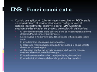 DNS:  Funcionamiento  Cuando una aplicación (cliente) necesita resolver un  FQDN  envía un requerimiento al  servidor de nombres  configurado en el sistema (normalmente, el provisto por el  ISP ). A partir de entonces se desencadena el proceso de resolución del nombre: El servidor de nombres inicial consulta a uno de los  servidores raíz  (cuya  dirección  IP  debe conocer previamente). Este devuelve el nombre del servidor a quien se le ha delegado la sub-zona. El servidor inicial interroga al nuevo servidor. El proceso se repite nuevamente a partir del punto 2 si es que se trata de una sub-zona delegada. Al obtener el nombre del servidor con autoridad sobre la zona en cuestión, el servidor inicial lo interroga. El servidor resuelve el nombre correspondiente, si este existe. El servidor inicial informa al cliente la ip del nombre resuelto. 