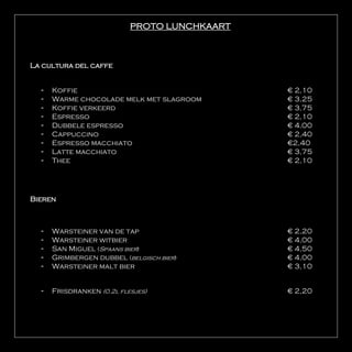 PROTO LUNCHKAART



La cultura del caffe


  -   Koffie                                  € 2,10
  -   Warme chocolade melk met slagroom       € 3,25
  -   Koffie verkeerd                         € 3,75
  -   Espresso                                € 2,10
  -   Dubbele espresso                        € 4,00
  -   Cappuccino                              € 2,40
  -   Espresso macchiato                      €2,40
  -   Latte macchiato                         € 3,75
  -   Thee                                    € 2,10




Bieren



  -   Warsteiner van de tap                   € 2,20
  -   Warsteiner witbier                      € 4,00
  -   San Miguel (Spaans bier)                € 4,50
  -   Grimbergen dubbel (belgisch bier)       € 4,00
  -   Warsteiner malt bier                    € 3,10


  -   Frisdranken (0.2l flesjes)              € 2,20
 