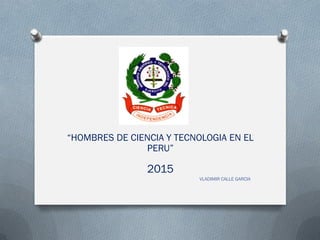 “HOMBRES DE CIENCIA Y TECNOLOGIA EN EL
PERU”
2015
VLADIMIR CALLE GARCIA
 