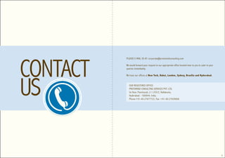 CONTACT
          PLEASE E-MAIL US AT: corporate@protomindconsulting.com

          We would forward your request to our appropriate office located near to you to cater to your
          queries immediately.




US
          We have our offices at New York, Dubai, London, Sydney, Brasilia and Hyderabad.


            OUR REGISTERED OFFICE:
            PROTOMIND CONSULTING SERVICES PVT. LTD.
            Ist floor, Panchavati, 2-1-255/2, Nallakunta,
            Hyderabad – 500044, India.
            Phone:+91-40-27677722, Fax: +91-40-27659068




                                                                                                         8
 