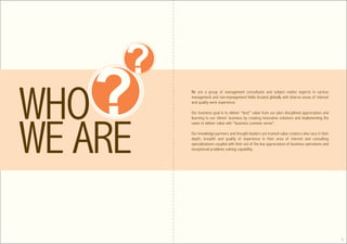 ?
?   We are a group of management consultants and subject matter experts in various
    management and non-management fields located globally with diverse areas of interest
    and quality work experience.

    Our business goal is to deliver “best” value from our pluri disciplined appreciation and
    learning to our clients’ business by creating innovative solutions and implementing the
    same to deliver value with “business common sense”.

    Our knowledge partners and thought leaders are trained value creators who vary in their
    depth, breadth and quality of experience in their area of interest and consulting
    specializations coupled with their out of the box appreciation of business operations and
    exceptional problems solving capability.




                                                                                                2
 