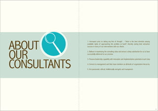 1. Introspect prior to taking any line of thought - "what is the best direction among
available rights of approaching the problem at hand", thereby seeing best extractive
success in every of our interventions with our clients

2. Believe in maximizing the consulting value and extract a deep satisfaction for us to have
successfully delivered to our promise

3. Possess leadership capability with innovation and implementation potential at each step

4. Connect to management and their team members at all levels of organization hierarchy

5. Are passionate, ethical, intellectually energetic and transparent




                                                                                               4
 