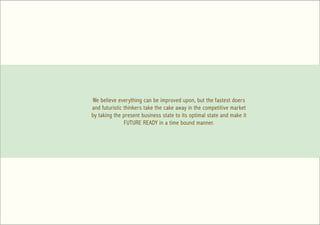 We believe everything can be improved upon, but the fastest doers
and futuristic thinkers take the cake away in the competitive market
by taking the present business state to its optimal state and make it
               FUTURE READY in a time bound manner.
 
