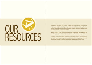 To deliver to our clients’ real business problems, our quality thought process has its
origin in pluri disciplined learning and appreciation of simplicity in complexity of various
business aspects and its requirements at different levels for exponential value extraction
and enhancement by our innovative thinking.

We have access to a wide global network of industry professionals, thought leaders and
consultants, whose capabilities we tap in to deliver valuable solutions to our clients.

In addition to business related disciplines our knowledge leaders are specialized in
spirituality, human psychology, systematic and systemic thinking among others. We
nurture their originality of thought and innovation capability for our client’s use.




                                                                                               5
 
