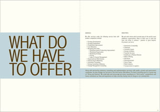 SERVICES:                                                  INDUSTRIES:

We offer services under the following service lines with   We work with clients which include many of the world’s most
modern competitive outlook:                                ambitious organizations. Many of them vary in sizes but
                                                           have one thing in common - passion to grow beyond.
  • Strategy Development                                   At present, we serve:
  • Strategy Deployment
  • Productivity Improvement                                 • Automotive & Assembly
  • Cost Reduction                                           • Chemicals
  • Marketing And Sales
                                                             • Consumer Goods
      • Marketing Spend Productivity Improvement
      • Marketing Organization                               • Energy & Utilities
      • Marketing Strategy                                   • Financial Services
      • Pricing                                              • Healthcare & Medical Devices
      • Sales & Channel Management                           • Metal & Mining
  • Organizational Effectiveness                             • Petroleum
  • Outsourcing & Offshoring                                 • Pharmaceuticals
  • Innovation Consulting                                    • Pulp & Paper
  • Energy Consulting & Advisory                             • Retail Industry
  • Change Management Consulting                             • Transportation & Logistics

Along with partnering (advisory, consulting and implementation services) with public, private and government
companies, we also engage our services in the third sector. We believe, Pro bono consulting work is a great way
of ‘Giving and Gaining’. We undertake and encourage pro bono consultancy to “third sector” assignments and
hence contribute our time and experience to help a worthy charity, free of charge or at a minimal fee.




                                                                                                                         6
 