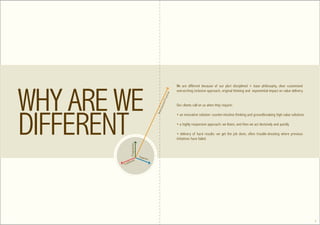 We are different because of our pluri disciplined + base philosophy, clear customized
                                                      overarching inclusive approach, original thinking and exponential impact on value delivery.




                                               ical
                                              r act
                                            d-P
                                                      Our clients call on us when they require:




                                        asse
                                       ur p
                                      Uns
                                                      • an innovative solution: counter-intuitive thinking and groundbreaking high value solutions

                                                      • a highly responsive approach: we listen, and then we act decisively and quickly

                                                      • delivery of hard results: we get the job done, often trouble-shooting where previous
                                                      initiatives have failed.
          Progressive




                        Supe
                               rior
              al
        ition
Tr ad




                                                                                                                                                     7
 