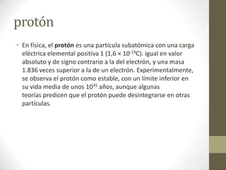 protón
• En física, el protón es una partícula subatómica con una carga
  eléctrica elemental positiva 1 (1,6 × 10-19C). i...