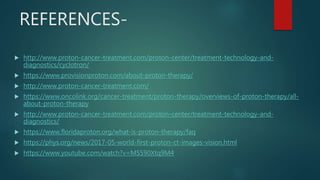 REFERENCES-
 http://www.proton-cancer-treatment.com/proton-center/treatment-technology-and-
diagnostics/cyclotron/
 https://www.provisionproton.com/about-proton-therapy/
 http://www.proton-cancer-treatment.com/
 https://www.oncolink.org/cancer-treatment/proton-therapy/overviews-of-proton-therapy/all-
about-proton-therapy
 http://www.proton-cancer-treatment.com/proton-center/treatment-technology-and-
diagnostics/
 https://www.floridaproton.org/what-is-proton-therapy/faq
 https://phys.org/news/2017-05-world-first-proton-ct-images-vision.html
 https://www.youtube.com/watch?v=MS590Xtq9M4
 
