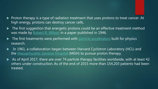  Proton therapy is a type of radiation treatment that uses protons to treat cancer. At
high energy, protons can destroy cancer cells.
 The first suggestion that energetic protons could be an effective treatment method
was made by Robert R. Wilson in a paper published in 1946.
 The first treatments were performed with particle accelerators built for physics
research.
 In 1961, a collaboration began between Harvard Cyclotron Laboratory (HCL) and
the Massachusetts General Hospital (MGH) to pursue proton therapy.
 As of April 2017, there are over 74 particle therapy facilities worldwide, with at least 42
others under construction. As of the end of 2015 more than 154,203 patients had been
treated.
 