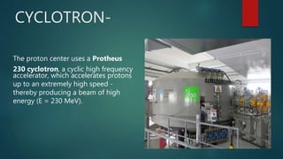 The proton center uses a Protheus
230 cyclotron, a cyclic high frequency
accelerator, which accelerates protons
up to an extremely high speed -
thereby producing a beam of high
energy (E = 230 MeV).
CYCLOTRON-
 