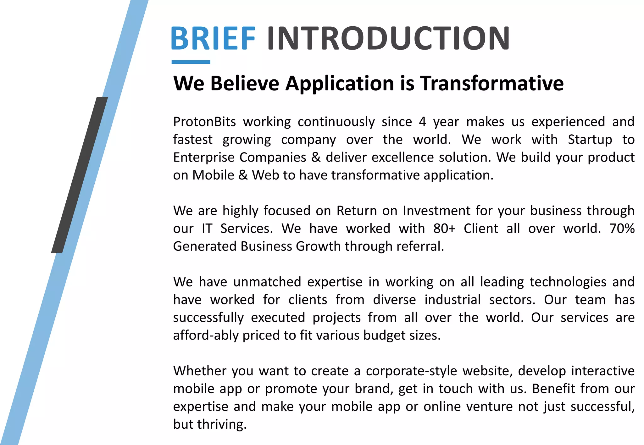 We Believe Application is Transformative
ProtonBits working continuously since 4 year makes us experienced and
fastest growing company over the world. We work with Startup to
Enterprise Companies & deliver excellence solution. We build your product
on Mobile & Web to have transformative application.
We are highly focused on Return on Investment for your business through
our IT Services. We have worked with 80+ Client all over world. 70%
Generated Business Growth through referral.
We have unmatched expertise in working on all leading technologies and
have worked for clients from diverse industrial sectors. Our team has
successfully executed projects from all over the world. Our services are
afford-ably priced to fit various budget sizes.
Whether you want to create a corporate-style website, develop interactive
mobile app or promote your brand, get in touch with us. Benefit from our
expertise and make your mobile app or online venture not just successful,
but thriving.
BRIEF INTRODUCTION
 