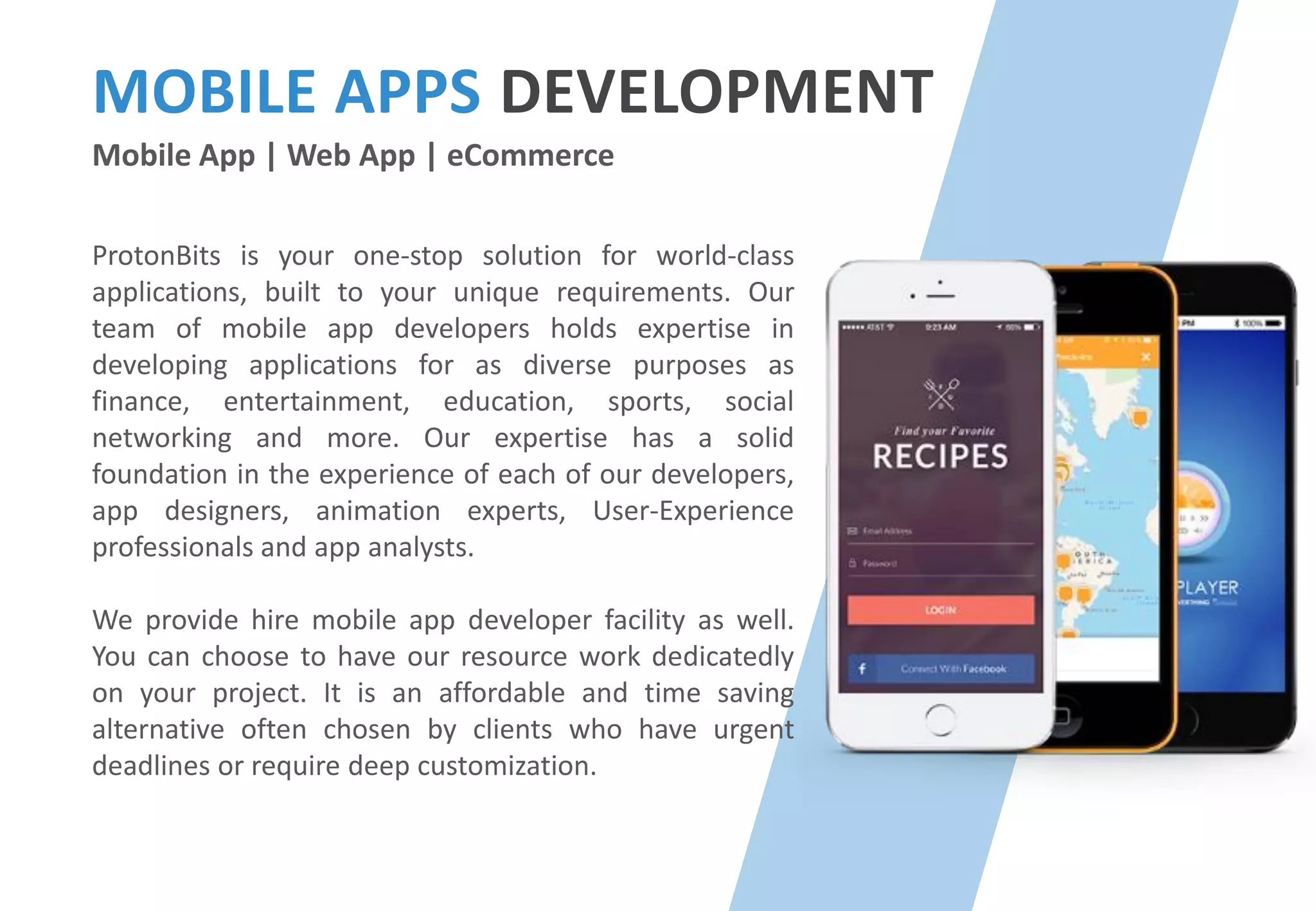 MOBILE APPS DEVELOPMENT
Mobile App | Web App | eCommerce
ProtonBits is your one-stop solution for world-class
applications, built to your unique requirements. Our
team of mobile app developers holds expertise in
developing applications for as diverse purposes as
finance, entertainment, education, sports, social
networking and more. Our expertise has a solid
foundation in the experience of each of our developers,
app designers, animation experts, User-Experience
professionals and app analysts.
We provide hire mobile app developer facility as well.
You can choose to have our resource work dedicatedly
on your project. It is an affordable and time saving
alternative often chosen by clients who have urgent
deadlines or require deep customization.
 