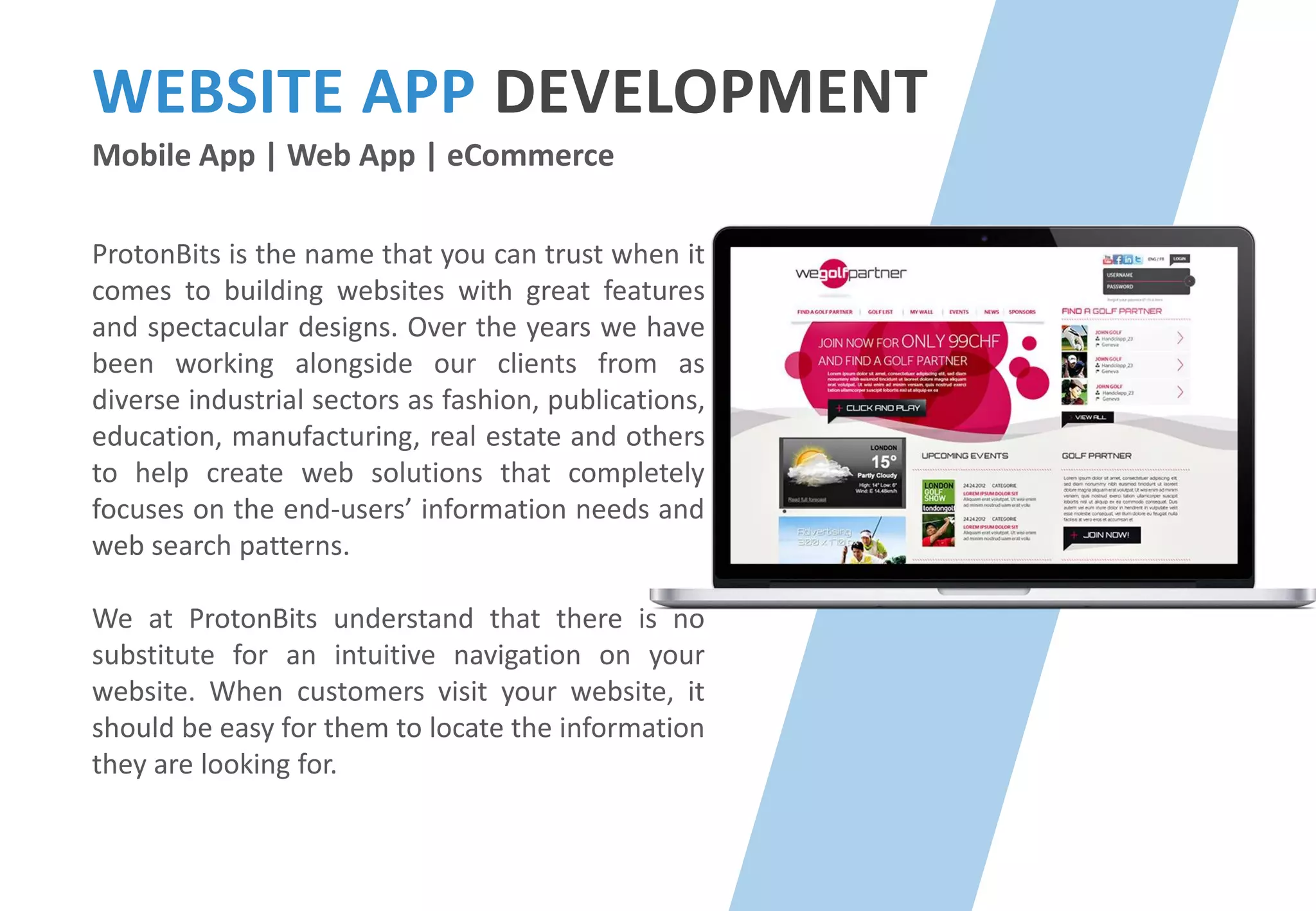 WEBSITE APP DEVELOPMENT
Mobile App | Web App | eCommerce
ProtonBits is the name that you can trust when it
comes to building websites with great features
and spectacular designs. Over the years we have
been working alongside our clients from as
diverse industrial sectors as fashion, publications,
education, manufacturing, real estate and others
to help create web solutions that completely
focuses on the end-users’ information needs and
web search patterns.
We at ProtonBits understand that there is no
substitute for an intuitive navigation on your
website. When customers visit your website, it
should be easy for them to locate the information
they are looking for.
 