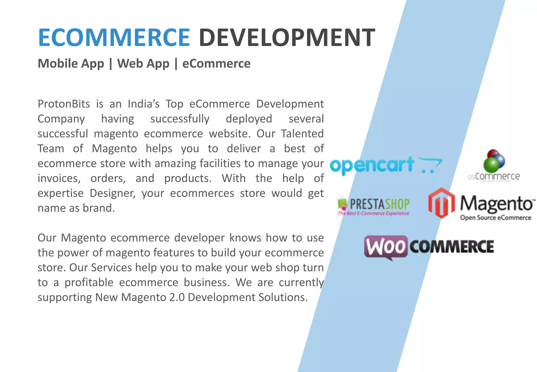 ECOMMERCE DEVELOPMENT
Mobile App | Web App | eCommerce
ProtonBits is an India’s Top eCommerce Development
Company having successfully deployed several
successful magento ecommerce website. Our Talented
Team of Magento helps you to deliver a best of
ecommerce store with amazing facilities to manage your
invoices, orders, and products. With the help of
expertise Designer, your ecommerces store would get
name as brand.
Our Magento ecommerce developer knows how to use
the power of magento features to build your ecommerce
store. Our Services help you to make your web shop turn
to a profitable ecommerce business. We are currently
supporting New Magento 2.0 Development Solutions.
 