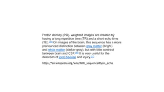 Proton density (PD)- weighted images are created by
having a long repetition time (TR) and a short echo time
(TE).[36] On images of the brain, this sequence has a more
pronounced distinction between gray matter (bright)
and white matter (darker gray), but with little contrast
between brain and CSF.[36] It is very useful for the
detection of joint disease and injury.[37]
https://en.wikipedia.org/wiki/MRI_sequence#Spin_echo
 