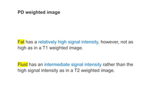 PD weighted image
Fat has a relatively high signal intensity, however, not as
high as in a T1 weighted image.
Fluid has an intermediate signal intensity rather than the
high signal intensity as in a T2 weighted image.
 