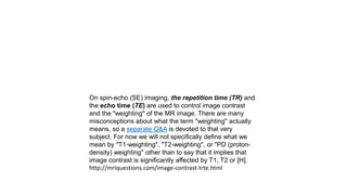 On spin-echo (SE) imaging, the repetition time (TR) and
the echo time (TE) are used to control image contrast
and the "weighting" of the MR image. There are many
misconceptions about what the term "weighting" actually
means, so a separate Q&A is devoted to that very
subject. For now we will not specifically define what we
mean by "T1-weighting", "T2-weighting", or "PD (proton-
density) weighting" other than to say that it implies that
image contrast is significantly affected by T1, T2 or [H].
http://mriquestions.com/image-contrast-trte.html
 