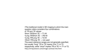 •The traditional model in SE imaging to which the main
question refers considers four combinations
of TR and TE values:
Short TR/Short TE → T1-W
•Long TR/Short TE → PD-W
•Long TR/Long TE → T2-W
•Short TR/Long TE → not used
The exact reference ranges are not generally specified,
but usually "long" TR or TE means 3-5x T1 or T2
respectively, while "short" implies TR or TE << T1 or T2.
http://mriquestions.com/image-contrast-trte.html
 