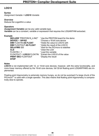 PROTON+ Compiler Development Suite
98
 Crownhill Associates Limited 2004 - All Rights Reserved Revision 1.2 2004-10-18
LOG10
Syntax
Assignment Variable = LOG10 Variable
Overview
Deduce the Logarithm a value
Operators
Assignment Variable can be any valid variable type.
Variable can be a constant, variable or expression that requires the LOGARITHM extracted.
Example
INCLUDE "PROTON18_4.INC" ' Use the PROTON board for the demo
DEVICE = 18F452 ' Choose a 16-bit core device
DIM FLOATIN AS FLOAT ' Holds the value to LOG10 with
DIM FLOATOUT AS FLOAT ' Holds the result of the LOG10
DELAYMS 500 ' Wait for the PICmicro to stabilise
CLS ' Clear the LCD
FLOATIN = 1 ' Load the variable
FLOATOUT = LOG10 FLOATIN ' Extract the LOG10 of the value
PRINT DEC FLOATOUT ' Display the result
STOP
Notes
LOG10 is not implemented with 12, or 14-bit core devices, however, with the extra functionality, and
more linear memory offered by the 16-bit core devices, full 32-bit floating point LOGARITHMS are im-
plemented.
Floating point trigonometry is extremely memory hungry, so do not be surprised if a large chunk of the
PICmicrotm
is used with a single operator. This also means that floating point trigonometry is compara-
tively slow to operate.
 