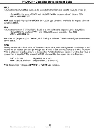 PROTON+ Compiler Development Suite
99
 Crownhill Associates Limited 2004 - All Rights Reserved Revision 1.2 2004-10-18
MAX
Returns the maximum of two numbers. Its use is to limit numbers to a specific value. Its syntax is: -
' Set VAR2 to the larger of VAR1 and 100 (VAR2 will lie between values ' 100 and 255)
VAR2 = VAR1 MAX 100
MAX does not (as yet) support DWORD, or FLOAT type variables. Therefore the highest value ob-
tainable is 65535.
MIN
Returns the minimum of two numbers. Its use is to limit numbers to a specific value. Its syntax is: -
' Set VAR2 to the smaller of VAR1 and 100 (VAR2 cannot be greater ' than 100)
VAR2 = VAR1 MIN 100
MIN does not (as yet) support DWORD, or FLOAT type variables. Therefore the highest value obtain-
able is 65535.
NCD
Priority encoder of a 16-bit value. NCD takes a 16-bit value, finds the highest bit containing a 1 and
returns the bit position plus one (1 through 16). If no bit is set, the input value is 0. NCD returns 0.
NCD is a fast way to get an answer to the question "what is the largest power of two that this value is
greater than or equal to?" The answer that NCD returns will be that power, plus one. Example: -
WRD1= %1101 ' Highest bit set is bit 3.
PRINT DEC NCD WRD1 ' Display the NCD of WRD1(4).
NCD does not (as yet) support DWORD, or FLOAT type variables.
 