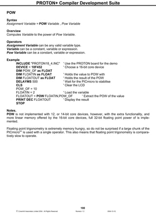PROTON+ Compiler Development Suite
100
 Crownhill Associates Limited 2004 - All Rights Reserved Revision 1.2 2004-10-18
POW
Syntax
Assignment Variable = POW Variable , Pow Variable
Overview
Computes Variable to the power of Pow Variable.
Operators
Assignment Variable can be any valid variable type.
Variable can be a constant, variable or expression.
Pow Variable can be a constant, variable or expression.
Example
INCLUDE "PROTON18_4.INC" ' Use the PROTON board for the demo
DEVICE = 18F452 ' Choose a 16-bit core device
DIM POW_OF as FLOAT
DIM FLOATIN as FLOAT ' Holds the value to POW with
DIM FLOATOUT as FLOAT ' Holds the result of the POW
DELAYMS 500 ' Wait for the PICmicro to stabilise
CLS ' Clear the LCD
POW_OF = 10
FLOATIN = 2 ' Load the variable
FLOATOUT = POW FLOATIN,POW_OF ' Extract the POW of the value
PRINT DEC FLOATOUT ' Display the result
STOP
Notes.
POW is not implemented with 12, or 14-bit core devices, however, with the extra functionality, and
more linear memory offered by the 16-bit core devices, full 32-bit floating point power of is imple-
mented.
Floating point trigonometry is extremely memory hungry, so do not be surprised if a large chunk of the
PICmicrotm
is used with a single operator. This also means that floating point trigonometry is compara-
tively slow to operate.
 