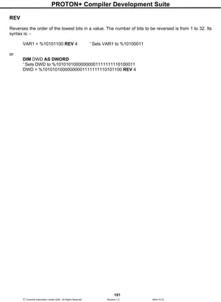 PROTON+ Compiler Development Suite
101
 Crownhill Associates Limited 2004 - All Rights Reserved Revision 1.2 2004-10-18
REV
Reverses the order of the lowest bits in a value. The number of bits to be reversed is from 1 to 32. Its
syntax is: -
VAR1 = %10101100 REV 4 ' Sets VAR1 to %10100011
or
DIM DWD AS DWORD
' Sets DWD to %10101010000000001111111110100011
DWD = %10101010000000001111111110101100 REV 4
 