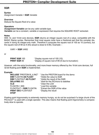 PROTON+ Compiler Development Suite
103
 Crownhill Associates Limited 2004 - All Rights Reserved Revision 1.2 2004-10-18
SQR
Syntax
Assignment Variable = SQR Variable
Overview
Deduce the Square Root of a value
Operators
Assignment Variable can be any valid variable type.
Variable can be a constant, variable or expression that requires the SQUARE ROOT extracted.
Notes
With 12, and 14-bit core devices, SQR returns an integer square root of a value, compatible with the
BASIC Stamp syntax. Remember that most square roots have a fractional part that the compiler dis-
cards in doing its integer-only math. Therefore it computes the square root of 100 as 10 (correct), but
the square root of 99 as 9 (the actual is close to 9.95). Example: -
VAR1 = SQR VAR2
or
PRINT SQR 100 ' Display square root of 100 (10).
PRINT SQR 99 ' Display of square root of 99 (9 due to truncation)
However, with the extra functionality, and more linear memory offered by the 16-bit core devices, full
32-bit floating point SQR is implemented.
Example
INCLUDE "PROTON18_4.INC" ' Use the PROTON board for the demo
DIM FLOATIN AS FLOAT ' Holds the value to SQR
DIM FLOATOUT AS FLOAT ' Holds the result of the SQR
DELAYMS 500 ' Wait for the PICmicro to stabilise
CLS ' Clear the LCD
FLOATIN = 600 ' Load the variable
FLOATOUT = SQR FLOATIN ' Extract the SQR of the value
PRINT DEC FLOATOUT ' Display the result
STOP
Floating point trigonometry is extremely memory hungry, so do not be surprised if a large chunk of the
PICmicrotm
is used with a single operator. This also means that floating point trigonometry is compara-
tively slow to operate.
 