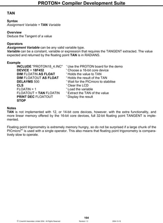 PROTON+ Compiler Development Suite
104
 Crownhill Associates Limited 2004 - All Rights Reserved Revision 1.2 2004-10-18
TAN
Syntax
Assignment Variable = TAN Variable
Overview
Deduce the Tangent of a value
Operators
Assignment Variable can be any valid variable type.
Variable can be a constant, variable or expression that requires the TANGENT extracted. The value
expected and returned by the floating point TAN is in RADIANS.
Example
INCLUDE "PROTON18_4.INC" ' Use the PROTON board for the demo
DEVICE = 18F452 ' Choose a 16-bit core device
DIM FLOATIN AS FLOAT ' Holds the value to TAN
DIM FLOATOUT AS FLOAT ' Holds the result of the TAN
DELAYMS 500 ' Wait for the PICmicro to stabilise
CLS ' Clear the LCD
FLOATIN = 1 ' Load the variable
FLOATOUT = TAN FLOATIN ' Extract the TAN of the value
PRINT DEC FLOATOUT ' Display the result
STOP
Notes
TAN is not implemented with 12, or 14-bit core devices, however, with the extra functionality, and
more linear memory offered by the 16-bit core devices, full 32-bit floating point TANGENT is imple-
mented.
Floating point trigonometry is extremely memory hungry, so do not be surprised if a large chunk of the
PICmicrotm
is used with a single operator. This also means that floating point trigonometry is compara-
tively slow to operate.
 