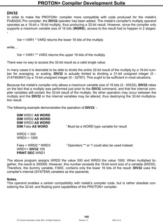 PROTON+ Compiler Development Suite
105
 Crownhill Associates Limited 2004 - All Rights Reserved Revision 1.2 2004-10-18
DIV32
In order to make the PROTON+ compiler more compatible with code produced for the melab's
PicBASIC Pro compiler, the DIV32 operator has been added. The melab's compiler's multiply operand
operates as a 16-bit x 16-bit multiply, thus producing a 32-bit result. However, since the compiler only
supports a maximum variable size of 16 bits (WORD), access to the result had to happen in 2 stages:
-
Var = VAR1 * VAR2 returns the lower 16 bits of the multiply
while…
Var = VAR1 ** VAR2 returns the upper 16 bits of the multiply
There was no way to access the 32-bit result as a valid single value.
In many cases it is desirable to be able to divide the entire 32-bit result of the multiply by a 16-bit num-
ber for averaging, or scaling. DIV32 is actually limited to dividing a 31-bit unsigned integer (0 -
2147483647) by a 15-bit unsigned integer (0 - 32767). This ought to be sufficient in most situations.
Because the melab's compiler only allows a maximum variable size of 16 bits (0 - 65535), DIV32 relies
on the fact that a multiply was performed just prior to the DIV32 command, and that the internal com-
piler variables still contain the 32-bit result of the multiply. No other operation may occur between the
multiply and the DIV32 or the internal variables may be altered, thus destroying the 32-bit multiplica-
tion result.
The following example demonstrates the operation of DIV32: -
DIM WRD1 AS WORD
DIM WRD2 AS WORD
DIM WRD3 AS WORD
DIM Fake AS WORD ' Must be a WORD type variable for result
WRD2 = 300
WRD3 = 1000
Fake = WRD2 * WRD3 ' Operators ** or */ could also be used instead
WRD1= DIV32 100
PRINT DEC WRD1
The above program assigns WRD2 the value 300 and WRD3 the value 1000. When multiplied to-
gether, the result is 300000. However, this number exceeds the 16-bit word size of a variable (65535).
Therefore, the dummy variable, FAKE, contains only the lower 16 bits of the result. DIV32 uses the
compiler's internal (SYSTEM) variables as the operands.
Notes.
This operand enables a certain compatibility with melab's compiler code, but is rather obsolete con-
sidering the 32-bit, and floating point capabilities of the PROTON+ compiler.
 