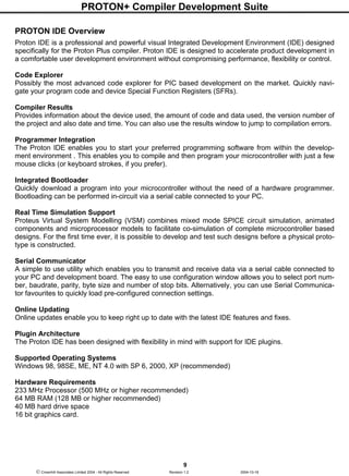 PROTON+ Compiler Development Suite
9
 Crownhill Associates Limited 2004 - All Rights Reserved Revision 1.2 2004-10-18
PROTON IDE Overview
Proton IDE is a professional and powerful visual Integrated Development Environment (IDE) designed
specifically for the Proton Plus compiler. Proton IDE is designed to accelerate product development in
a comfortable user development environment without compromising performance, flexibility or control.
Code Explorer
Possibly the most advanced code explorer for PIC based development on the market. Quickly navi-
gate your program code and device Special Function Registers (SFRs).
Compiler Results
Provides information about the device used, the amount of code and data used, the version number of
the project and also date and time. You can also use the results window to jump to compilation errors.
Programmer Integration
The Proton IDE enables you to start your preferred programming software from within the develop-
ment environment . This enables you to compile and then program your microcontroller with just a few
mouse clicks (or keyboard strokes, if you prefer).
Integrated Bootloader
Quickly download a program into your microcontroller without the need of a hardware programmer.
Bootloading can be performed in-circuit via a serial cable connected to your PC.
Real Time Simulation Support
Proteus Virtual System Modelling (VSM) combines mixed mode SPICE circuit simulation, animated
components and microprocessor models to facilitate co-simulation of complete microcontroller based
designs. For the first time ever, it is possible to develop and test such designs before a physical proto-
type is constructed.
Serial Communicator
A simple to use utility which enables you to transmit and receive data via a serial cable connected to
your PC and development board. The easy to use configuration window allows you to select port num-
ber, baudrate, parity, byte size and number of stop bits. Alternatively, you can use Serial Communica-
tor favourites to quickly load pre-configured connection settings.
Online Updating
Online updates enable you to keep right up to date with the latest IDE features and fixes.
Plugin Architecture
The Proton IDE has been designed with flexibility in mind with support for IDE plugins.
Supported Operating Systems
Windows 98, 98SE, ME, NT 4.0 with SP 6, 2000, XP (recommended)
Hardware Requirements
233 MHz Processor (500 MHz or higher recommended)
64 MB RAM (128 MB or higher recommended)
40 MB hard drive space
16 bit graphics card.
 
