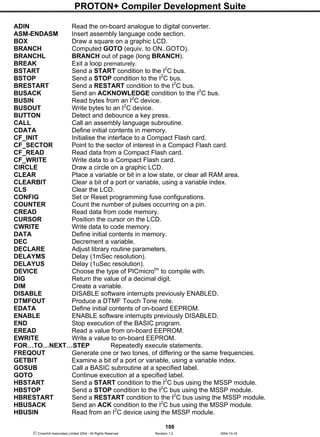 PROTON+ Compiler Development Suite
108
 Crownhill Associates Limited 2004 - All Rights Reserved Revision 1.2 2004-10-18
ADIN Read the on-board analogue to digital converter.
ASM-ENDASM Insert assembly language code section.
BOX Draw a square on a graphic LCD.
BRANCH Computed GOTO (equiv. to ON..GOTO).
BRANCHL BRANCH out of page (long BRANCH).
BREAK Exit a loop prematurely.
BSTART Send a START condition to the I2
C bus.
BSTOP Send a STOP condition to the I2
C bus.
BRESTART Send a RESTART condition to the I2
C bus.
BUSACK Send an ACKNOWLEDGE condition to the I2
C bus.
BUSIN Read bytes from an I2
C device.
BUSOUT Write bytes to an I2
C device.
BUTTON Detect and debounce a key press.
CALL Call an assembly language subroutine.
CDATA Define initial contents in memory.
CF_INIT Initialise the interface to a Compact Flash card.
CF_SECTOR Point to the sector of interest in a Compact Flash card.
CF_READ Read data from a Compact Flash card.
CF_WRITE Write data to a Compact Flash card.
CIRCLE Draw a circle on a graphic LCD.
CLEAR Place a variable or bit in a low state, or clear all RAM area.
CLEARBIT Clear a bit of a port or variable, using a variable index.
CLS Clear the LCD.
CONFIG Set or Reset programming fuse configurations.
COUNTER Count the number of pulses occurring on a pin.
CREAD Read data from code memory.
CURSOR Position the cursor on the LCD.
CWRITE Write data to code memory.
DATA Define initial contents in memory.
DEC Decrement a variable.
DECLARE Adjust library routine parameters.
DELAYMS Delay (1mSec resolution).
DELAYUS Delay (1uSec resolution).
DEVICE Choose the type of PICmicrotm
to compile with.
DIG Return the value of a decimal digit.
DIM Create a variable.
DISABLE DISABLE software interrupts previously ENABLED.
DTMFOUT Produce a DTMF Touch Tone note.
EDATA Define initial contents of on-board EEPROM.
ENABLE ENABLE software interrupts previously DISABLED.
END Stop execution of the BASIC program.
EREAD Read a value from on-board EEPROM.
EWRITE Write a value to on-board EEPROM.
FOR…TO…NEXT…STEP Repeatedly execute statements.
FREQOUT Generate one or two tones, of differing or the same frequencies.
GETBIT Examine a bit of a port or variable, using a variable index.
GOSUB Call a BASIC subroutine at a specified label.
GOTO Continue execution at a specified label.
HBSTART Send a START condition to the I2
C bus using the MSSP module.
HBSTOP Send a STOP condition to the I2
C bus using the MSSP module.
HBRESTART Send a RESTART condition to the I2
C bus using the MSSP module.
HBUSACK Send an ACK condition to the I2
C bus using the MSSP module.
HBUSIN Read from an I2
C device using the MSSP module.
 