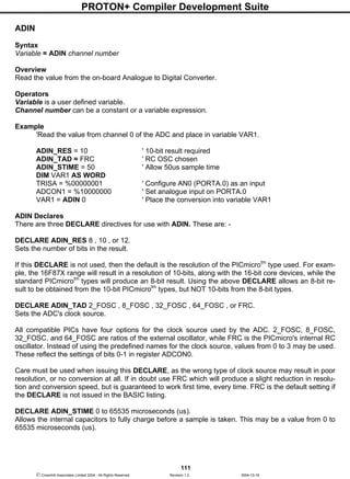 PROTON+ Compiler Development Suite
111
 Crownhill Associates Limited 2004 - All Rights Reserved Revision 1.2 2004-10-18
ADIN
Syntax
Variable = ADIN channel number
Overview
Read the value from the on-board Analogue to Digital Converter.
Operators
Variable is a user defined variable.
Channel number can be a constant or a variable expression.
Example
'Read the value from channel 0 of the ADC and place in variable VAR1.
ADIN_RES = 10 ' 10-bit result required
ADIN_TAD = FRC ' RC OSC chosen
ADIN_STIME = 50 ' Allow 50us sample time
DIM VAR1 AS WORD
TRISA = %00000001 ' Configure AN0 (PORTA.0) as an input
ADCON1 = %10000000 ' Set analogue input on PORTA.0
VAR1 = ADIN 0 ' Place the conversion into variable VAR1
ADIN Declares
There are three DECLARE directives for use with ADIN. These are: -
DECLARE ADIN_RES 8 , 10 , or 12.
Sets the number of bits in the result.
If this DECLARE is not used, then the default is the resolution of the PICmicrotm
type used. For exam-
ple, the 16F87X range will result in a resolution of 10-bits, along with the 16-bit core devices, while the
standard PICmicrotm
types will produce an 8-bit result. Using the above DECLARE allows an 8-bit re-
sult to be obtained from the 10-bit PICmicrotm
types, but NOT 10-bits from the 8-bit types.
DECLARE ADIN_TAD 2_FOSC , 8_FOSC , 32_FOSC , 64_FOSC , or FRC.
Sets the ADC's clock source.
All compatible PICs have four options for the clock source used by the ADC. 2_FOSC, 8_FOSC,
32_FOSC, and 64_FOSC are ratios of the external oscillator, while FRC is the PICmicro's internal RC
oscillator. Instead of using the predefined names for the clock source, values from 0 to 3 may be used.
These reflect the settings of bits 0-1 in register ADCON0.
Care must be used when issuing this DECLARE, as the wrong type of clock source may result in poor
resolution, or no conversion at all. If in doubt use FRC which will produce a slight reduction in resolu-
tion and conversion speed, but is guaranteed to work first time, every time. FRC is the default setting if
the DECLARE is not issued in the BASIC listing.
DECLARE ADIN_STIME 0 to 65535 microseconds (us).
Allows the internal capacitors to fully charge before a sample is taken. This may be a value from 0 to
65535 microseconds (us).
 