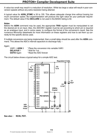 PROTON+ Compiler Development Suite
112
 Crownhill Associates Limited 2004 - All Rights Reserved Revision 1.2 2004-10-18
A value too small may result in a reduction of resolution. While too large a value will result in poor con-
version speeds without any extra resolution being attained.
A typical value for ADIN_STIME is 50 to 100. This allows adequate charge time without loosing too
much conversion speed. But experimentation will produce the right value for your particular require-
ment. The default value if the DECLARE is not used in the BASIC listing is 50.
Notes
Before the ADIN command may be used, the appropriate TRIS register must be manipulated to set
the desired pin to an input. Also, the ADCON1 register must be set according to which pin is required
as an analogue input, and in some cases, to configure the format of the conversion's result. See the
numerous Microchip datasheets for more information on these registers and how to set them up cor-
rectly for the specific device used.
If multiple conversions are being implemented, then a small delay should be used after the ADIN com-
mand. This allows the ADC's internal capacitors to discharge fully: -
Again:
VAR1 = ADIN 3 ' Place the conversion into variable VAR1
DELAYUS 1 ' Wait for 1us
GOTO Again ' Read the ADC forever
The circuit below shows a typical setup for a simple ADC test.
See also : RCIN, POT.
RB7
VDD
RB6
RB5
RB4
RB3
RB2
RB1
RB0
RA4
RA3
RA2
RA1
RA0
MCLR
OSC1
OSC2
VSS
20
PIC16F876
C4
15pF
C2
0.1uF
C1
10uF
C3
15pF
Regulated 5 Volts
18
RC0
RC1
RC2
RC3
RC4
RC5
RC6
RC7
VSS
RA5
20MHz
Crystal
0v
R1
4.7k
17
16
15
14
13
12
11
28
27
26
25
24
23
22
21
7
6
5
4
3
2
19 8
10
9
1
To
Serial
LCD
VR1
100k
linear
 