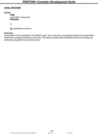 PROTON+ Compiler Development Suite
113
 Crownhill Associates Limited 2004 - All Rights Reserved Revision 1.2 2004-10-18
ASM..ENDASM
Syntax
ASM
assembler mnemonics
ENDASM
or
@ assembler mnemonic
Overview
Incorporate in-line assembler in the BASIC code. The mnemonics are passed directly to the assembler
without the compiler interfering in any way. This allows a great deal of flexibility that cannot always be
achieved using BASIC commands alone.
 