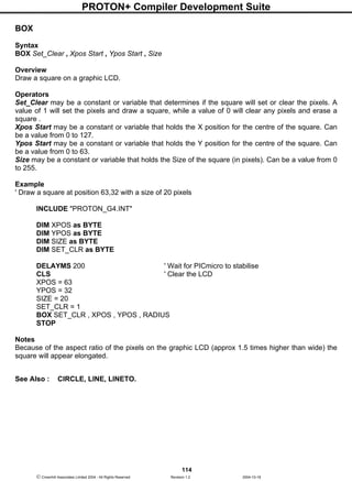 PROTON+ Compiler Development Suite
114
 Crownhill Associates Limited 2004 - All Rights Reserved Revision 1.2 2004-10-18
BOX
Syntax
BOX Set_Clear , Xpos Start , Ypos Start , Size
Overview
Draw a square on a graphic LCD.
Operators
Set_Clear may be a constant or variable that determines if the square will set or clear the pixels. A
value of 1 will set the pixels and draw a square, while a value of 0 will clear any pixels and erase a
square .
Xpos Start may be a constant or variable that holds the X position for the centre of the square. Can
be a value from 0 to 127.
Ypos Start may be a constant or variable that holds the Y position for the centre of the square. Can
be a value from 0 to 63.
Size may be a constant or variable that holds the Size of the square (in pixels). Can be a value from 0
to 255.
Example
' Draw a square at position 63,32 with a size of 20 pixels
INCLUDE "PROTON_G4.INT"
DIM XPOS as BYTE
DIM YPOS as BYTE
DIM SIZE as BYTE
DIM SET_CLR as BYTE
DELAYMS 200 ' Wait for PICmicro to stabilise
CLS ' Clear the LCD
XPOS = 63
YPOS = 32
SIZE = 20
SET_CLR = 1
BOX SET_CLR , XPOS , YPOS , RADIUS
STOP
Notes
Because of the aspect ratio of the pixels on the graphic LCD (approx 1.5 times higher than wide) the
square will appear elongated.
See Also : CIRCLE, LINE, LINETO.
 