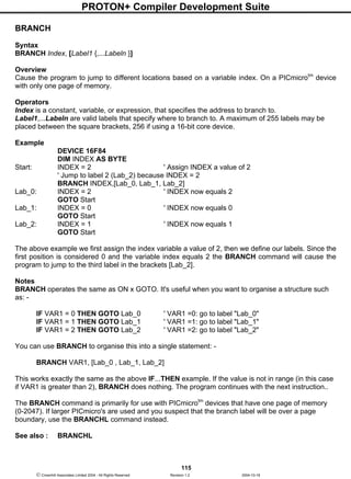 PROTON+ Compiler Development Suite
115
 Crownhill Associates Limited 2004 - All Rights Reserved Revision 1.2 2004-10-18
BRANCH
Syntax
BRANCH Index, [Label1 {,...Labeln }]
Overview
Cause the program to jump to different locations based on a variable index. On a PICmicrotm
device
with only one page of memory.
Operators
Index is a constant, variable, or expression, that specifies the address to branch to.
Label1,...Labeln are valid labels that specify where to branch to. A maximum of 255 labels may be
placed between the square brackets, 256 if using a 16-bit core device.
Example
DEVICE 16F84
DIM INDEX AS BYTE
Start: INDEX = 2 ' Assign INDEX a value of 2
' Jump to label 2 (Lab_2) because INDEX = 2
BRANCH INDEX,[Lab_0, Lab_1, Lab_2]
Lab_0: INDEX = 2 ' INDEX now equals 2
GOTO Start
Lab_1: INDEX = 0 ' INDEX now equals 0
GOTO Start
Lab_2: INDEX = 1 ' INDEX now equals 1
GOTO Start
The above example we first assign the index variable a value of 2, then we define our labels. Since the
first position is considered 0 and the variable index equals 2 the BRANCH command will cause the
program to jump to the third label in the brackets [Lab_2].
Notes
BRANCH operates the same as ON x GOTO. It's useful when you want to organise a structure such
as: -
IF VAR1 = 0 THEN GOTO Lab_0 ' VAR1 =0: go to label "Lab_0"
IF VAR1 = 1 THEN GOTO Lab_1 ' VAR1 =1: go to label "Lab_1"
IF VAR1 = 2 THEN GOTO Lab_2 ' VAR1 =2: go to label "Lab_2"
You can use BRANCH to organise this into a single statement: -
BRANCH VAR1, [Lab_0 , Lab_1, Lab_2]
This works exactly the same as the above IF...THEN example. If the value is not in range (in this case
if VAR1 is greater than 2), BRANCH does nothing. The program continues with the next instruction..
The BRANCH command is primarily for use with PICmicrotm
devices that have one page of memory
(0-2047). If larger PICmicro's are used and you suspect that the branch label will be over a page
boundary, use the BRANCHL command instead.
See also : BRANCHL
 
