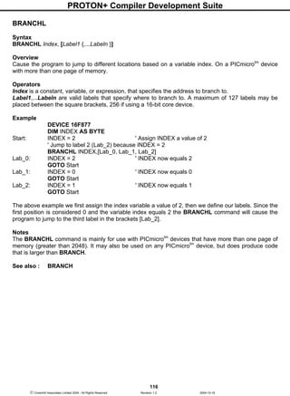PROTON+ Compiler Development Suite
116
 Crownhill Associates Limited 2004 - All Rights Reserved Revision 1.2 2004-10-18
BRANCHL
Syntax
BRANCHL Index, [Label1 {,...Labeln }]
Overview
Cause the program to jump to different locations based on a variable index. On a PICmicrotm
device
with more than one page of memory.
Operators
Index is a constant, variable, or expression, that specifies the address to branch to.
Label1,...Labeln are valid labels that specify where to branch to. A maximum of 127 labels may be
placed between the square brackets, 256 if using a 16-bit core device.
Example
DEVICE 16F877
DIM INDEX AS BYTE
Start: INDEX = 2 ' Assign INDEX a value of 2
' Jump to label 2 (Lab_2) because INDEX = 2
BRANCHL INDEX,[Lab_0, Lab_1, Lab_2]
Lab_0: INDEX = 2 ' INDEX now equals 2
GOTO Start
Lab_1: INDEX = 0 ' INDEX now equals 0
GOTO Start
Lab_2: INDEX = 1 ' INDEX now equals 1
GOTO Start
The above example we first assign the index variable a value of 2, then we define our labels. Since the
first position is considered 0 and the variable index equals 2 the BRANCHL command will cause the
program to jump to the third label in the brackets [Lab_2].
Notes
The BRANCHL command is mainly for use with PICmicrotm
devices that have more than one page of
memory (greater than 2048). It may also be used on any PICmicrotm
device, but does produce code
that is larger than BRANCH.
See also : BRANCH
 