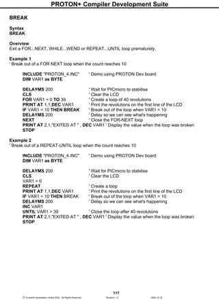 PROTON+ Compiler Development Suite
117
 Crownhill Associates Limited 2004 - All Rights Reserved Revision 1.2 2004-10-18
BREAK
Syntax
BREAK
Overview
Exit a FOR...NEXT, WHILE...WEND or REPEAT...UNTIL loop prematurely.
Example 1
' Break out of a FOR NEXT loop when the count reaches 10
INCLUDE "PROTON_4.INC" ' Demo using PROTON Dev board
DIM VAR1 as BYTE
DELAYMS 200 ' Wait for PICmicro to stabilise
CLS ' Clear the LCD
FOR VAR1 = 0 TO 39 ' Create a loop of 40 revolutions
PRINT AT 1,1,DEC VAR1 ' Print the revolutions on the first line of the LCD
IF VAR1 = 10 THEN BREAK ' Break out of the loop when VAR1 = 10
DELAYMS 200 ' Delay so we can see what's happening
NEXT ' Close the FOR-NEXT loop
PRINT AT 2,1,"EXITED AT " , DEC VAR1 ' Display the value when the loop was broken
STOP
Example 2
' Break out of a REPEAT-UNTIL loop when the count reaches 10
INCLUDE "PROTON_4.INC" ' Demo using PROTON Dev board
DIM VAR1 as BYTE
DELAYMS 200 ' Wait for PICmicro to stabilise
CLS ' Clear the LCD
VAR1 = 0
REPEAT ' Create a loop
PRINT AT 1,1,DEC VAR1 ' Print the revolutions on the first line of the LCD
IF VAR1 = 10 THEN BREAK ' Break out of the loop when VAR1 = 10
DELAYMS 200 ' Delay so we can see what's happening
INC VAR1
UNTIL VAR1 > 39 ' Close the loop after 40 revolutions
PRINT AT 2,1,"EXITED AT " , DEC VAR1 ' Display the value when the loop was broken
STOP
 