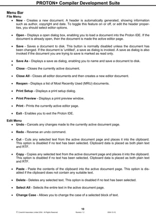 PROTON+ Compiler Development Suite
10
 Crownhill Associates Limited 2004 - All Rights Reserved Revision 1.2 2004-10-18
Menu Bar
File Menu
• New - Creates a new document. A header is automatically generated, showing information
such as author, copyright and date. To toggle this feature on or off, or edit the header proper-
ties, you should select editor options.
• Open - Displays a open dialog box, enabling you to load a document into the Proton IDE. If the
document is already open, then the document is made the active editor page.
• Save - Saves a document to disk. This button is normally disabled unless the document has
been changed. If the document is 'untitled', a save as dialog is invoked. A save as dialog is also
invoked if the document you are trying to save is marked as read only.
• Save As - Displays a save as dialog, enabling you to name and save a document to disk.
•
Close - Closes the currently active document.
• Close All - Closes all editor documents and then creates a new editor document.
• Reopen - Displays a list of Most Recently Used (MRU) documents.
• Print Setup - Displays a print setup dialog.
• Print Preview - Displays a print preview window.
• Print - Prints the currently active editor page.
• Exit - Enables you to exit the Proton IDE.
Edit Menu
• Undo - Cancels any changes made to the currently active document page.
• Redo - Reverse an undo command.
• Cut - Cuts any selected text from the active document page and places it into the clipboard.
This option is disabled if no text has been selected. Clipboard data is placed as both plain text
and RTF.
• Copy - Copies any selected text from the active document page and places it into the clipboard.
This option is disabled if no text has been selected. Clipboard data is placed as both plain text
and RTF.
• Paste - Paste the contents of the clipboard into the active document page. This option is dis-
abled if the clipboard does not contain any suitable text.
• Delete - Deletes any selected text. This option is disabled if no text has been selected.
• Select All - Selects the entire text in the active document page.
• Change Case - Allows you to change the case of a selected block of text.
 