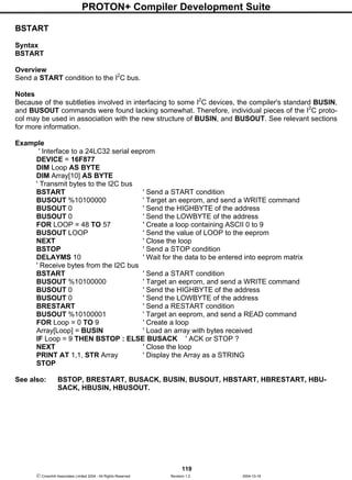 PROTON+ Compiler Development Suite
119
 Crownhill Associates Limited 2004 - All Rights Reserved Revision 1.2 2004-10-18
BSTART
Syntax
BSTART
Overview
Send a START condition to the I2
C bus.
Notes
Because of the subtleties involved in interfacing to some I2
C devices, the compiler's standard BUSIN,
and BUSOUT commands were found lacking somewhat. Therefore, individual pieces of the I2
C proto-
col may be used in association with the new structure of BUSIN, and BUSOUT. See relevant sections
for more information.
Example
' Interface to a 24LC32 serial eeprom
DEVICE = 16F877
DIM Loop AS BYTE
DIM Array[10] AS BYTE
' Transmit bytes to the I2C bus
BSTART ' Send a START condition
BUSOUT %10100000 ' Target an eeprom, and send a WRITE command
BUSOUT 0 ' Send the HIGHBYTE of the address
BUSOUT 0 ' Send the LOWBYTE of the address
FOR LOOP = 48 TO 57 ' Create a loop containing ASCII 0 to 9
BUSOUT LOOP ' Send the value of LOOP to the eeprom
NEXT ' Close the loop
BSTOP ' Send a STOP condition
DELAYMS 10 ' Wait for the data to be entered into eeprom matrix
' Receive bytes from the I2C bus
BSTART ' Send a START condition
BUSOUT %10100000 ' Target an eeprom, and send a WRITE command
BUSOUT 0 ' Send the HIGHBYTE of the address
BUSOUT 0 ' Send the LOWBYTE of the address
BRESTART ' Send a RESTART condition
BUSOUT %10100001 ' Target an eeprom, and send a READ command
FOR Loop = 0 TO 9 ' Create a loop
Array[Loop] = BUSIN ' Load an array with bytes received
IF Loop = 9 THEN BSTOP : ELSE BUSACK ' ACK or STOP ?
NEXT ' Close the loop
PRINT AT 1,1, STR Array ' Display the Array as a STRING
STOP
See also: BSTOP, BRESTART, BUSACK, BUSIN, BUSOUT, HBSTART, HBRESTART, HBU-
SACK, HBUSIN, HBUSOUT.
 