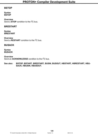 PROTON+ Compiler Development Suite
120
 Crownhill Associates Limited 2004 - All Rights Reserved Revision 1.2 2004-10-18
BSTOP
Syntax
BSTOP
Overview
Send a STOP condition to the I2
C bus.
BRESTART
Syntax
BRESTART
Overview
Send a RESTART condition to the I2
C bus.
BUSACK
Syntax
BUSACK
Overview
Send an ACKNOWLEDGE condition to the I2
C bus.
See also: BSTOP, BSTART, BRESTART, BUSIN, BUSOUT, HBSTART, HBRESTART, HBU-
SACK, HBUSIN, HBUSOUT.
 