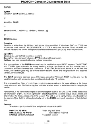 PROTON+ Compiler Development Suite
121
 Crownhill Associates Limited 2004 - All Rights Reserved Revision 1.2 2004-10-18
BUSIN
Syntax
Variable = BUSIN Control , { Address }
or
Variable = BUSIN
or
BUSIN Control , { Address }, [ Variable {, Variable…} ]
or
BUSIN Variable
Overview
Receives a value from the I2
C bus, and places it into variable/s. If structures TWO or FOUR (see
above) are used, then NO ACKNOWLEDGE, or STOP is sent after the data. Structures ONE and
THREE first send the control and optional address out of the clock pin (SCL), and data pin (SDA).
Operators
Variable is a user defined variable or constant.
Control may be a constant value or a BYTE sized variable expression.
Address may be a constant value or a variable expression.
The four variations of the BUSIN command may be used in the same BASIC program. The SECOND
and FOURTH types are useful for simply receiving a single byte from the bus, and must be used in
conjunction with one of the low level commands. i.e. BSTART, BRESTART, BUSACK, or BSTOP. The
FIRST, and THIRD types may be used to receive several values and designate each to a separate
variable, or variable type.
The BUSIN command operates as an I2
C master, using the PICmicro's MSSP module, and may be
used to interface with any device that complies with the 2-wire I2
C protocol.
The most significant 7-bits of control byte contain the control code and the slave address of the device
being interfaced with. Bit-0 is the flag that indicates whether a read or write command is being imple-
mented.
For example, if we were interfacing to an external eeprom such as the 24C32, the control code would
be %10100001 or $A1. The most significant 4-bits (1010) are the eeprom's unique slave address. Bits
2 to 3 reflect the three address pins of the eeprom. And bit-0 is set to signify that we wish to read from
the eeprom. Note that this bit is automatically set by the BUSIN command, regardless of its initial set-
ting.
Example
' Receive a byte from the I2
C bus and place it into variable VAR1.
DIM VAR1 AS BYTE ' We'll only read 8-bits
DIM ADDRESS AS WORD ' 16-bit address required
SYMBOL Control %10100001 ' Target an eeprom
 