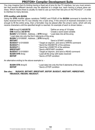 PROTON+ Compiler Development Suite
123
 Crownhill Associates Limited 2004 - All Rights Reserved Revision 1.2 2004-10-18
You may imagine that it's limiting having a fixed set of pins for the I2
C interface, but you must remem-
ber that several different devices may be attached to a single bus, each having a unique slave ad-
dress. Which means there is usually no need to use up more than two pins on the PICmicrotm
, in order
to interface to many devices.
STR modifier with BUSIN
Using the STR modifier allows variations THREE and FOUR of the BUSIN command to transfer the
bytes received from the I2
C bus directly into a byte array. If the amount of received characters is not
enough to fill the entire array, then a formatter may be placed after the array's name, which will only
receive characters until the specified length is reached. An example of each is shown below: -
DIM Array[10] AS BYTE ' Define an array of 10 bytes
DIM Address AS BYTE ' Create a word sized variable
BUSIN %10100000 , Address , [ STR Array] ' Load data into all the array
' Load data into only the first 5 elements of the array
BUSIN %10100000 , Address , [ STR Array5]
BSTART ' Send a START condition
BUSOUT %10100000 ' Target an eeprom, and send a WRITE command
BUSOUT 0 ' Send the HIGHBYTE of the address
BUSOUT 0 ' Send the LOWBYTE of the address
BRESTART ' Send a RESTART condition
BUSOUT %10100001 ' Target an eeprom, and send a READ command
BUSIN STR Array ' Load all the array with bytes received
BSTOP ' Send a STOP condition
An alternative ending to the above example is: -
BUSIN STR Array5 ' Load data into only the first 5 elements of the array
BSTOP ' Send a STOP condition
See also : BUSACK, BSTART, BRESTART, BSTOP, BUSOUT, HBSTART, HBRESTART,
HBUSACK, HBUSIN, HBUSOUT.
 