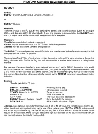 PROTON+ Compiler Development Suite
124
 Crownhill Associates Limited 2004 - All Rights Reserved Revision 1.2 2004-10-18
BUSOUT
Syntax
BUSOUT Control , { Address } , [ Variable {, Variable…} ]
or
BUSOUT Variable
Overview
Transmit a value to the I2
C bus, by first sending the control and optional address out of the clock pin
(SCL), and data pin (SDA). Or alternatively, if only one operator is included after the BUSOUT com-
mand, a single value will be transmitted, along with an ACK reception.
Operators
Variable is a user defined variable or constant.
Control may be a constant value or a BYTE sized variable expression.
Address may be a constant, variable, or expression.
The BUSOUT command operates as an I2
C master and may be used to interface with any device that
complies with the 2-wire I2
C protocol.
The most significant 7-bits of control byte contain the control code and the slave address of the device
being interfaced with. Bit-0 is the flag that indicates whether a read or write command is being imple-
mented.
For example, if we were interfacing to an external eeprom such as the 24C32, the control code would
be %10100000 or $A0. The most significant 4-bits (1010) are the eeprom's unique slave address. Bits
2 to 3 reflect the three address pins of the eeprom. And Bit-0 is clear to signify that we wish to write to
the eeprom. Note that this bit is automatically cleared by the BUSOUT command, regardless of its ini-
tial value.
Example
' Send a byte to the I2
C bus.
DIM VAR1 AS BYTE ' We'll only read 8-bits
DIM Address AS WORD ' 16-bit address required
SYMBOL Control = %10100000 ' Target an eeprom
Address = 20 ' Write to address 20
VAR1 = 200 ' The value place into address 20
BUSOUT Control , Address , [ VAR1 ] ' Send the byte to the eeprom
DELAYMS 10 ' Allow time for allocation of byte
Address, is an optional parameter that may be an 8-bit or 16-bit value. If a variable is used in this po-
sition, the size of address is dictated by the size of the variable used (BYTE or WORD). In the case of
the above eeprom interfacing, the 24C32 eeprom requires a 16-bit address. While the smaller types
require an 8-bit address. Make sure you assign the right size address for the device interfaced with, or
you may not achieve the results you intended.
 