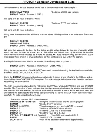 PROTON+ Compiler Development Suite
125
 Crownhill Associates Limited 2004 - All Rights Reserved Revision 1.2 2004-10-18
The value sent to the bus depends on the size of the variables used. For example: -
DIM WRD AS WORD ' Declare a WORD size variable
BUSOUT Control , Address , [ WRD ]
Will send a 16-bit value to the bus. While: -
DIM VAR1 AS BYTE ' Declare a BYTE size variable
BUSOUT Control , Address , [ VAR1 ]
Will send an 8-bit value to the bus.
Using more than one variable within the brackets allows differing variable sizes to be sent. For exam-
ple: -
DIM VAR1 AS BYTE
DIM WRD AS WORD
BUSOUT Control , Address , [ VAR1 , WRD ]
Will send two values to the bus, the first being an 8-bit value dictated by the size of variable VAR1
which has been declared as a byte. And a 16-bit value, this time dictated by the size of the variable
WRD which has been declared as a word. Of course, BIT type variables may also be used, but in
most cases these are not of any practical use as they still take up a byte within the eeprom.
A string of characters can also be transmitted, by enclosing them in quotes: -
BUSOUT Control , Address , [ "Hello World" , VAR1 , WRD ]
Using the second variation of the BUSOUT command, necessitates using the low level commands i.e.
BSTART, BRESTART, BUSACK, or BSTOP.
Using the BUSOUT command with only one value after it, sends a byte of data to the I2
C bus, and re-
turns holding the ACKNOWLEDGE reception. This acknowledge indicates whether the data has been
received by the slave device.
The ACK reception is returned in the PICmicro's CARRY flag, which is STATUS.0, and also SYSTEM
variable PP4.0. A value of zero indicates that the data was received correctly, while a one indicates
that the data was not received, or that the slave device has sent a NACK return. You must read and
understand the datasheet for the device being interfacing to, before the ACK return can be used suc-
cessfully. An code snippet is shown below: -
' Transmit a byte to a 24LC32 serial eeprom
DIM PP4 AS BYTE SYSTEM ‘ Bring the system variable into the BASIC program
BSTART ' Send a START condition
BUSOUT %10100000 ' Target an eeprom, and send a WRITE command
BUSOUT 0 ' Send the HIGHBYTE of the address
BUSOUT 0 ' Send the LOWBYTE of the address
BUSOUT "A" ' Send the value 65 to the bus
IF PP4.0 = 1 THEN GOTO Not_Received ' Has ACK been received OK ?
BSTOP ' Send a STOP condition
DELAYMS 10 ' Wait for the data to be entered into eeprom matrix
 