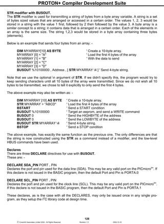PROTON+ Compiler Development Suite
126
 Crownhill Associates Limited 2004 - All Rights Reserved Revision 1.2 2004-10-18
STR modifier with BUSOUT.
The STR modifier is used for transmitting a string of bytes from a byte array variable. A string is a set
of bytes sized values that are arranged or accessed in a certain order. The values 1, 2, 3 would be
stored in a string with the value 1 first, followed by 2 then followed by the value 3. A byte array is a
similar concept to a string; it contains data that is arranged in a certain order. Each of the elements in
an array is the same size. The string 1,2,3 would be stored in a byte array containing three bytes
(elements).
Below is an example that sends four bytes from an array: -
DIM MYARRAY[10] AS BYTE ' Create a 10-byte array.
MYARRAY [0] = "A" ' Load the first 4 bytes of the array
MYARRAY [1] = "B" ' With the data to send
MYARRAY [2] = "C"
MYARRAY [3] = "D"
BUSOUT %10100000 , Address , [ STR MYARRAY 4 ] ' Send 4-byte string.
Note that we use the optional n argument of STR. If we didn't specify this, the program would try to
keep sending characters until all 10 bytes of the array were transmitted. Since we do not wish all 10
bytes to be transmitted, we chose to tell it explicitly to only send the first 4 bytes.
The above example may also be written as: -
DIM MYARRAY [10] AS BYTE ' Create a 10-byte array.
STR MYARRAY = "ABCD" ' Load the first 4 bytes of the array
BSTART ' Send a START condition
BUSOUT %10100000 ' Target an eeprom, and send a WRITE command
BUSOUT 0 ' Send the HIGHBYTE of the address
BUSOUT 0 ' Send the LOWBYTE of the address
BUSOUT STR MYARRAY 4 ' Send 4-byte string.
BSTOP ' Send a STOP condition
The above example, has exactly the same function as the previous one. The only differences are that
the string is now constructed using the STR as a command instead of a modifier, and the low-level
HBUS commands have been used.
Declares
There are three DECLARE directives for use with BUSOUT.
These are: -
DECLARE SDA_PIN PORT . PIN
Declares the port and pin used for the data line (SDA). This may be any valid port on the PICmicrotm
. If
this declare is not issued in the BASIC program, then the default Port and Pin is PORTA.0
DECLARE SCL_PIN PORT . PIN
Declares the port and pin used for the clock line (SCL). This may be any valid port on the PICmicrotm
.
If this declare is not issued in the BASIC program, then the default Port and Pin is PORTA.1
These declares, as is the case with all the DECLARES, may only be issued once in any single pro-
gram, as they setup the I2
C library code at design time.
 
