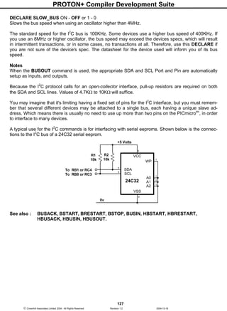 PROTON+ Compiler Development Suite
127
 Crownhill Associates Limited 2004 - All Rights Reserved Revision 1.2 2004-10-18
DECLARE SLOW_BUS ON - OFF or 1 - 0
Slows the bus speed when using an oscillator higher than 4MHz.
The standard speed for the I2
C bus is 100KHz. Some devices use a higher bus speed of 400KHz. If
you use an 8MHz or higher oscillator, the bus speed may exceed the devices specs, which will result
in intermittent transactions, or in some cases, no transactions at all. Therefore, use this DECLARE if
you are not sure of the device's spec. The datasheet for the device used will inform you of its bus
speed.
Notes
When the BUSOUT command is used, the appropriate SDA and SCL Port and Pin are automatically
setup as inputs, and outputs.
Because the I2
C protocol calls for an open-collector interface, pull-up resistors are required on both
the SDA and SCL lines. Values of 4.7KΩ to 10KΩ will suffice.
You may imagine that it's limiting having a fixed set of pins for the I2
C interface, but you must remem-
ber that several different devices may be attached to a single bus, each having a unique slave ad-
dress. Which means there is usually no need to use up more than two pins on the PICmicrotm
, in order
to interface to many devices.
A typical use for the I2
C commands is for interfacing with serial eeproms. Shown below is the connec-
tions to the I2
C bus of a 24C32 serial eeprom.
See also : BUSACK, BSTART, BRESTART, BSTOP, BUSIN, HBSTART, HBRESTART,
HBUSACK, HBUSIN, HBUSOUT.
VCC
WP
SCL
A1
A2
VSS
24C32
7
8
A0
SDA
1
2
3
4
6
5
To RB1 or RC4
To RB0 or RC3
0v
+5 Volts
R2
10k
R1
10k
 